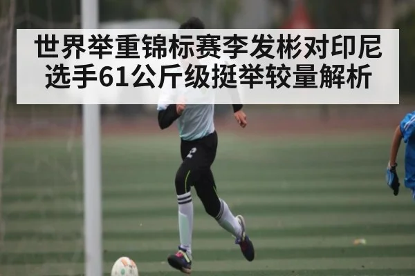 世界举重锦标赛李发彬对印尼选手61公斤级挺举较量解析