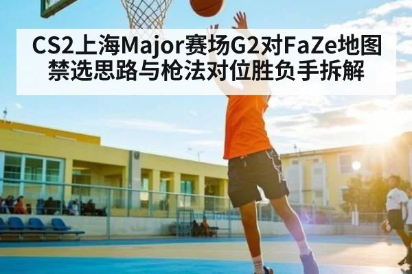 CS2上海Major赛场G2对FaZe地图禁选思路与枪法对位胜负手拆解